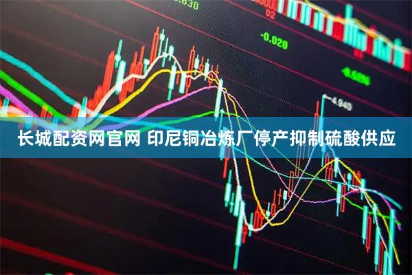 长城配资网官网 印尼铜冶炼厂停产抑制硫酸供应