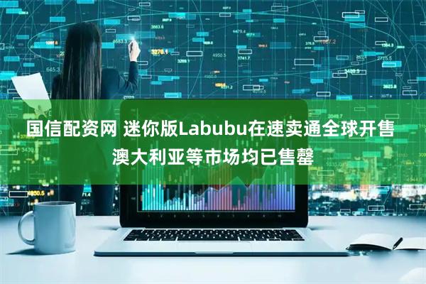 国信配资网 迷你版Labubu在速卖通全球开售 澳大利亚等市场均已售罄