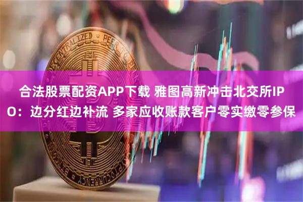 合法股票配资APP下载 雅图高新冲击北交所IPO：边分红边补流 多家应收账款客户零实缴零参保