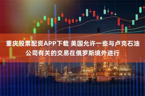 重庆股票配资APP下载 美国允许一些与卢克石油公司有关的交易在俄罗斯境外进行