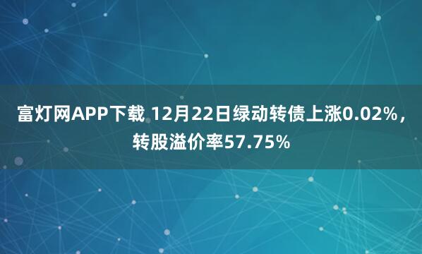 富灯网APP下载 12月22日绿动转债上涨0.02%，转股溢价率57.75%