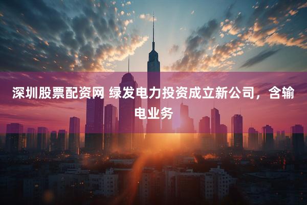 深圳股票配资网 绿发电力投资成立新公司，含输电业务